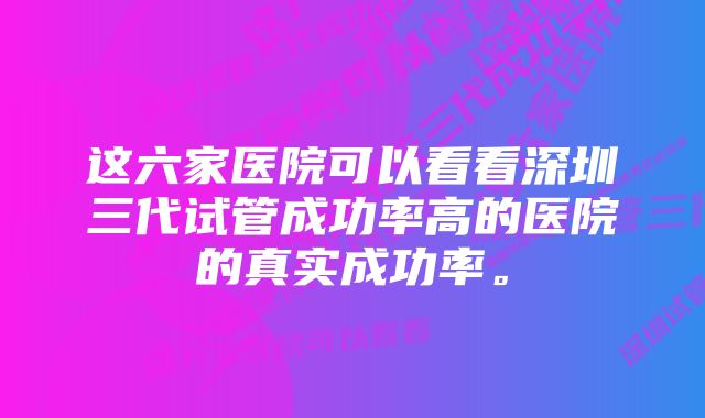 这六家医院可以看看深圳三代试管成功率高的医院的真实成功率。