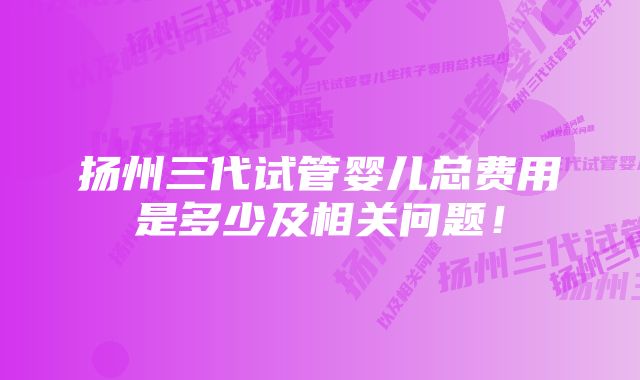 扬州三代试管婴儿总费用是多少及相关问题！