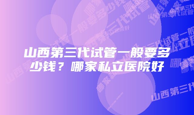 山西第三代试管一般要多少钱？哪家私立医院好