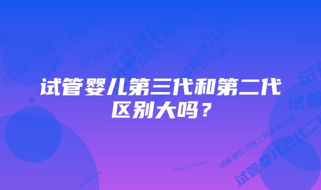 试管婴儿第三代和第二代区别大吗？