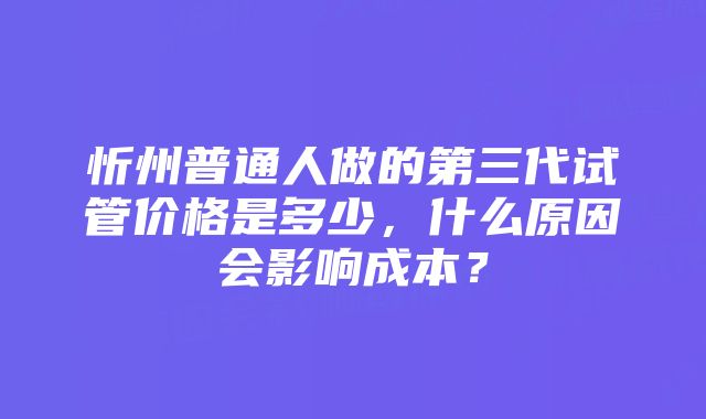 忻州普通人做的第三代试管价格是多少，什么原因会影响成本？