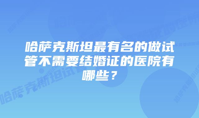 哈萨克斯坦最有名的做试管不需要结婚证的医院有哪些？