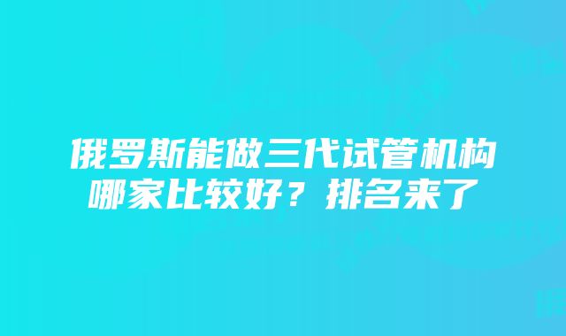 俄罗斯能做三代试管机构哪家比较好？排名来了