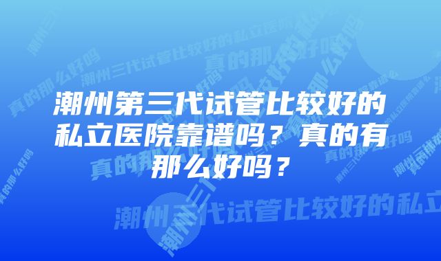 潮州第三代试管比较好的私立医院靠谱吗？真的有那么好吗？