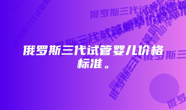 俄罗斯三代试管婴儿价格标准。