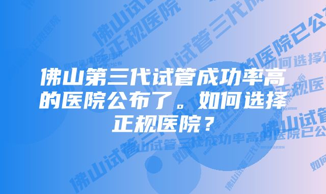 佛山第三代试管成功率高的医院公布了。如何选择正规医院？