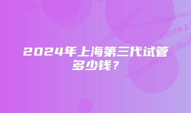 2024年上海第三代试管多少钱？