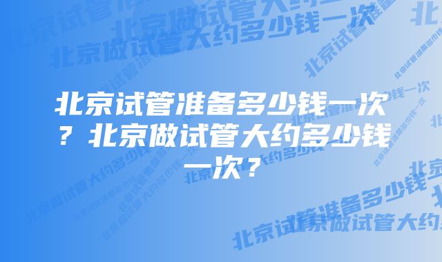 北京试管准备多少钱一次？北京做试管大约多少钱一次？