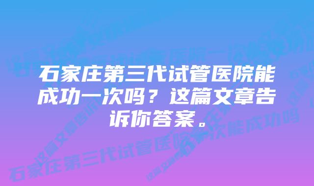 石家庄第三代试管医院能成功一次吗？这篇文章告诉你答案。