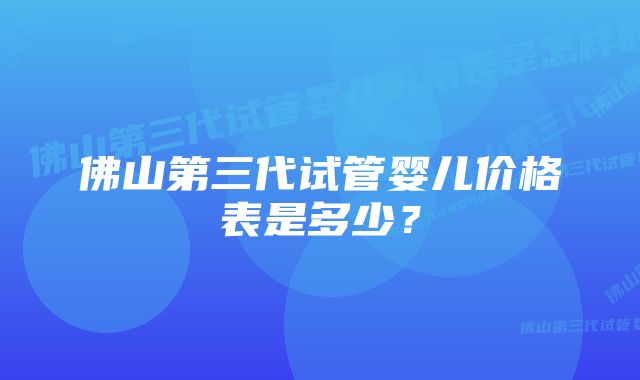 佛山第三代试管婴儿价格表是多少？