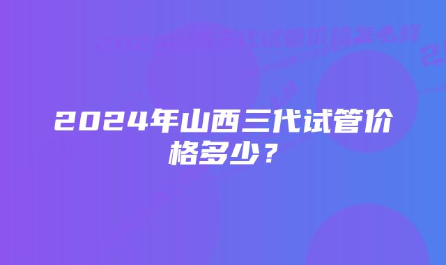 2024年山西三代试管价格多少？