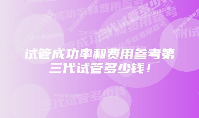 试管成功率和费用参考第三代试管多少钱！