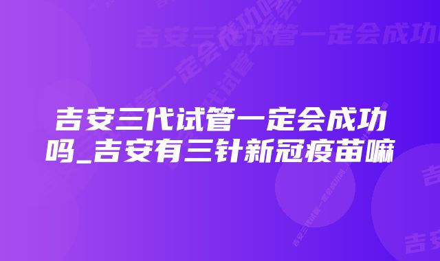 吉安三代试管一定会成功吗_吉安有三针新冠疫苗嘛