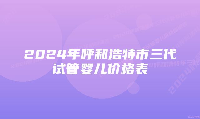 2024年呼和浩特市三代试管婴儿价格表