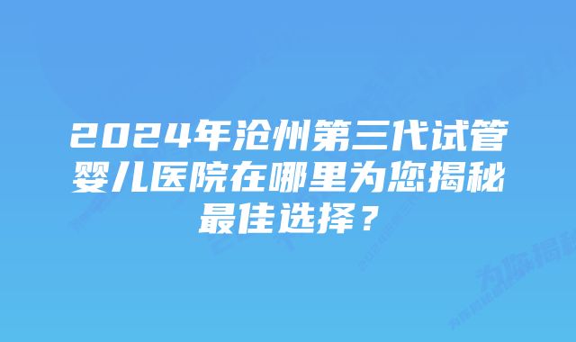 2024年沧州第三代试管婴儿医院在哪里为您揭秘最佳选择？