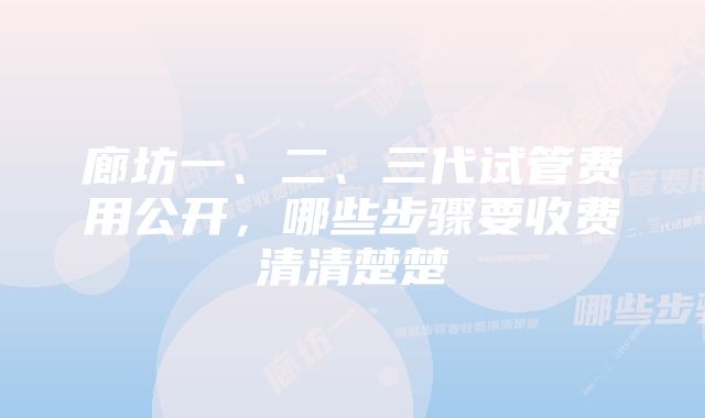 廊坊一、二、三代试管费用公开，哪些步骤要收费清清楚楚