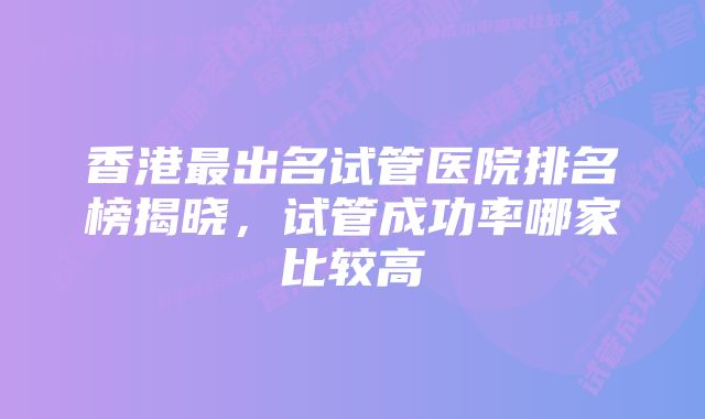 香港最出名试管医院排名榜揭晓，试管成功率哪家比较高