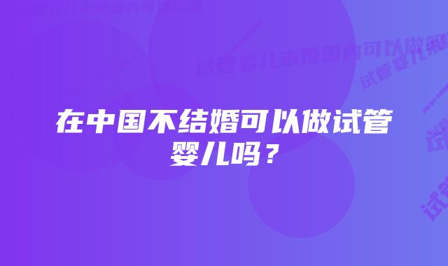 在中国不结婚可以做试管婴儿吗？