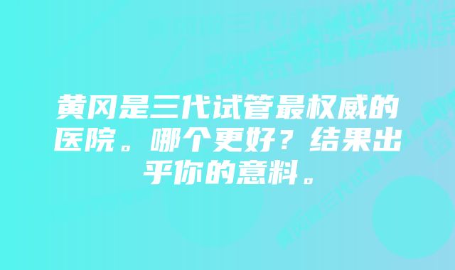 黄冈是三代试管最权威的医院。哪个更好？结果出乎你的意料。