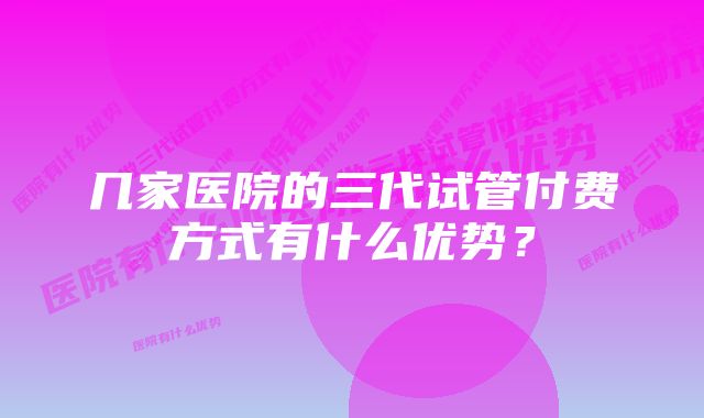 几家医院的三代试管付费方式有什么优势？