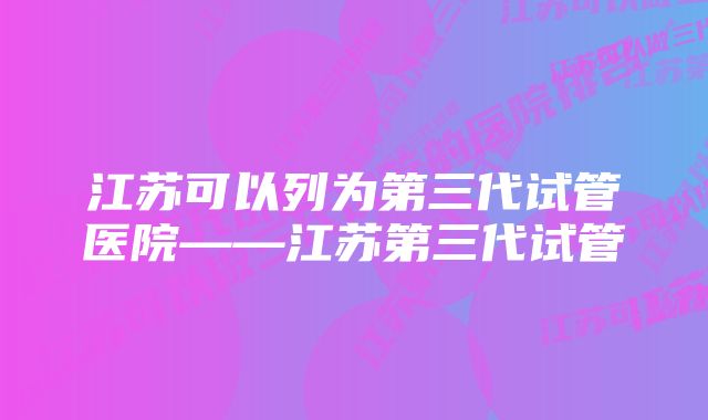 江苏可以列为第三代试管医院——江苏第三代试管