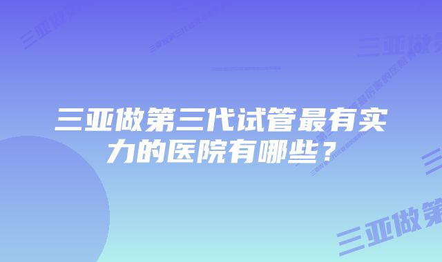 三亚做第三代试管最有实力的医院有哪些？