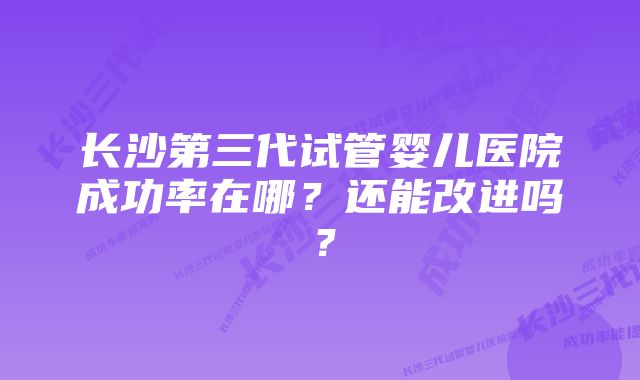 长沙第三代试管婴儿医院成功率在哪？还能改进吗？