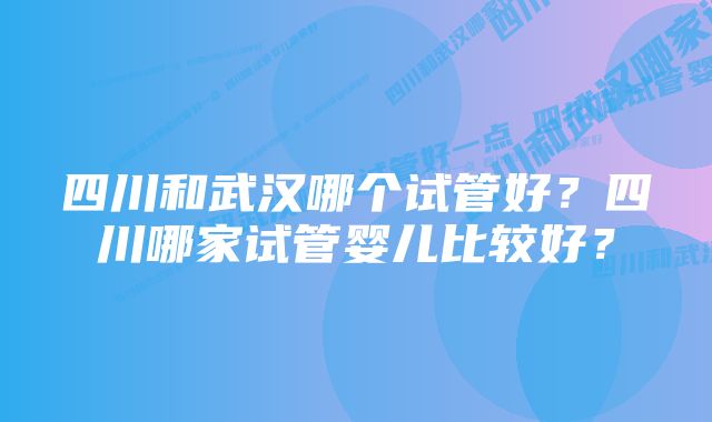 四川和武汉哪个试管好？四川哪家试管婴儿比较好？