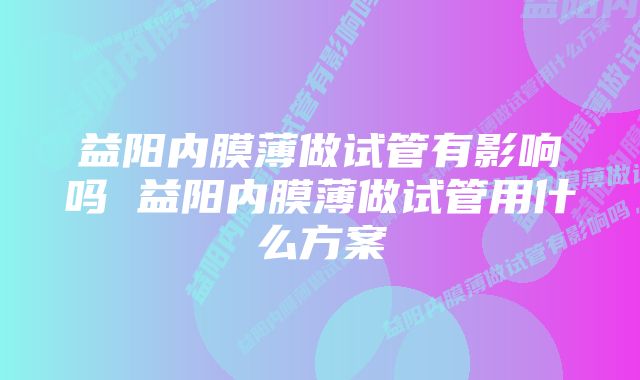 益阳内膜薄做试管有影响吗 益阳内膜薄做试管用什么方案