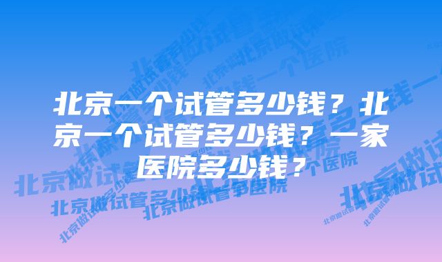 北京一个试管多少钱？北京一个试管多少钱？一家医院多少钱？