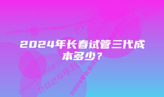 2024年长春试管三代成本多少？