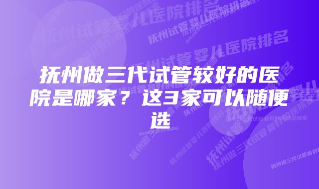 抚州做三代试管较好的医院是哪家？这3家可以随便选