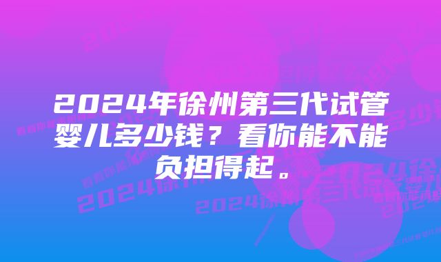 2024年徐州第三代试管婴儿多少钱？看你能不能负担得起。