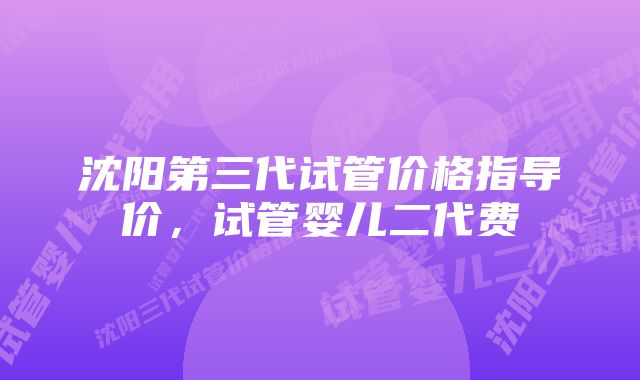 沈阳第三代试管价格指导价，试管婴儿二代费