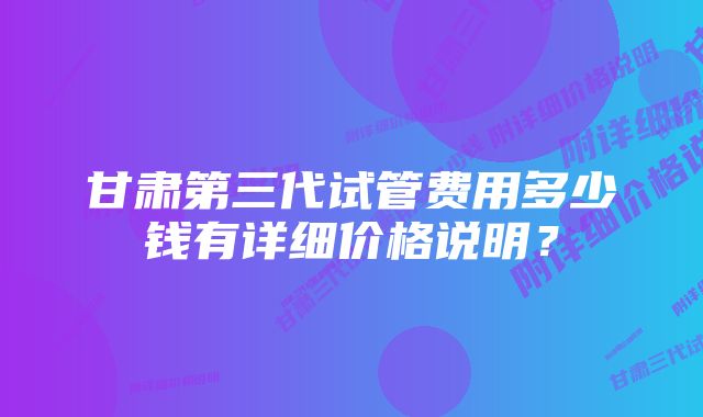 甘肃第三代试管费用多少钱有详细价格说明？