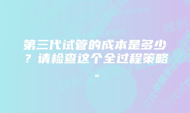 第三代试管的成本是多少？请检查这个全过程策略。