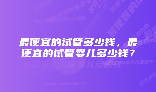 最便宜的试管多少钱，最便宜的试管婴儿多少钱？