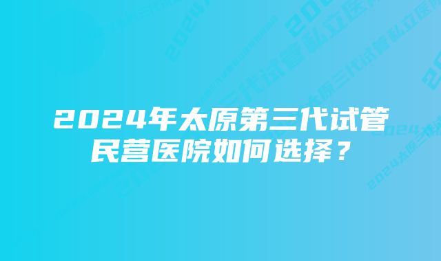 2024年太原第三代试管民营医院如何选择？