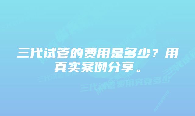 三代试管的费用是多少？用真实案例分享。