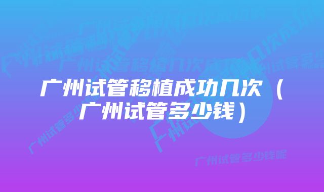 广州试管移植成功几次（广州试管多少钱）