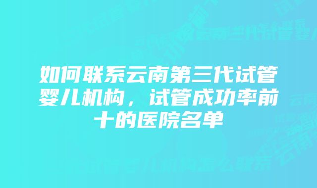 如何联系云南第三代试管婴儿机构，试管成功率前十的医院名单