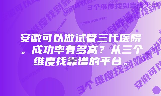 安徽可以做试管三代医院。成功率有多高？从三个维度找靠谱的平台。