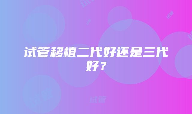 试管移植二代好还是三代好？