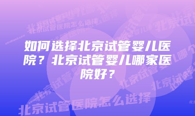 如何选择北京试管婴儿医院？北京试管婴儿哪家医院好？