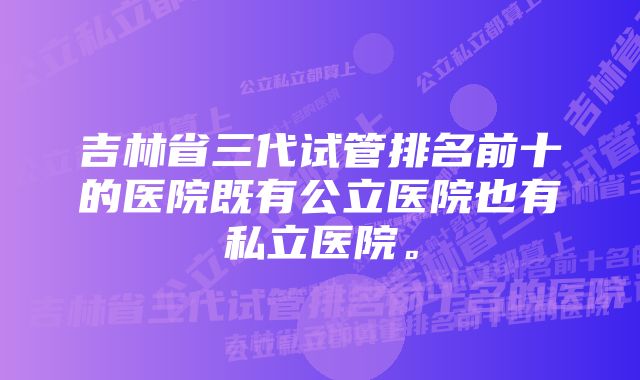 吉林省三代试管排名前十的医院既有公立医院也有私立医院。