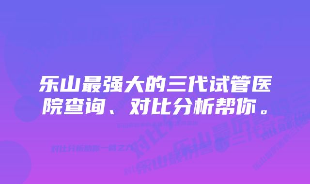 乐山最强大的三代试管医院查询、对比分析帮你。