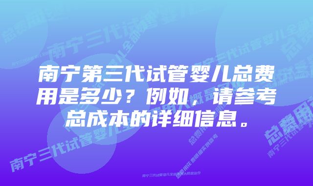 南宁第三代试管婴儿总费用是多少？例如，请参考总成本的详细信息。