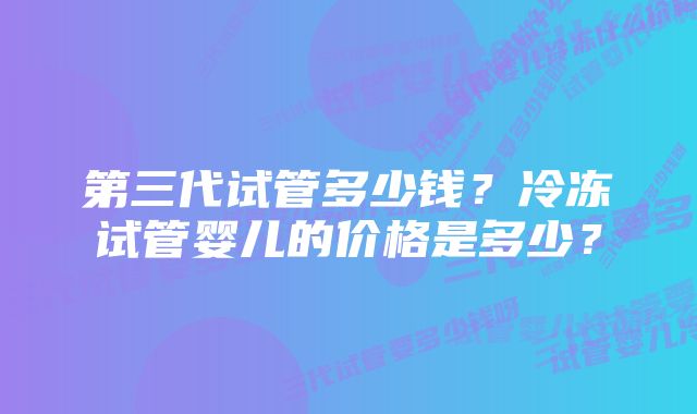 第三代试管多少钱？冷冻试管婴儿的价格是多少？