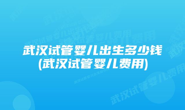 武汉试管婴儿出生多少钱(武汉试管婴儿费用)