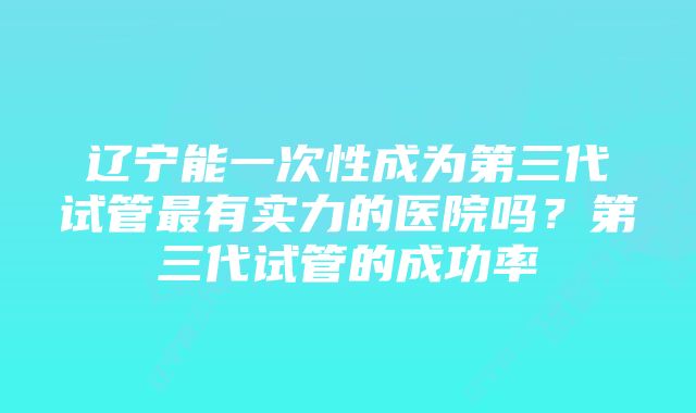 辽宁能一次性成为第三代试管最有实力的医院吗？第三代试管的成功率